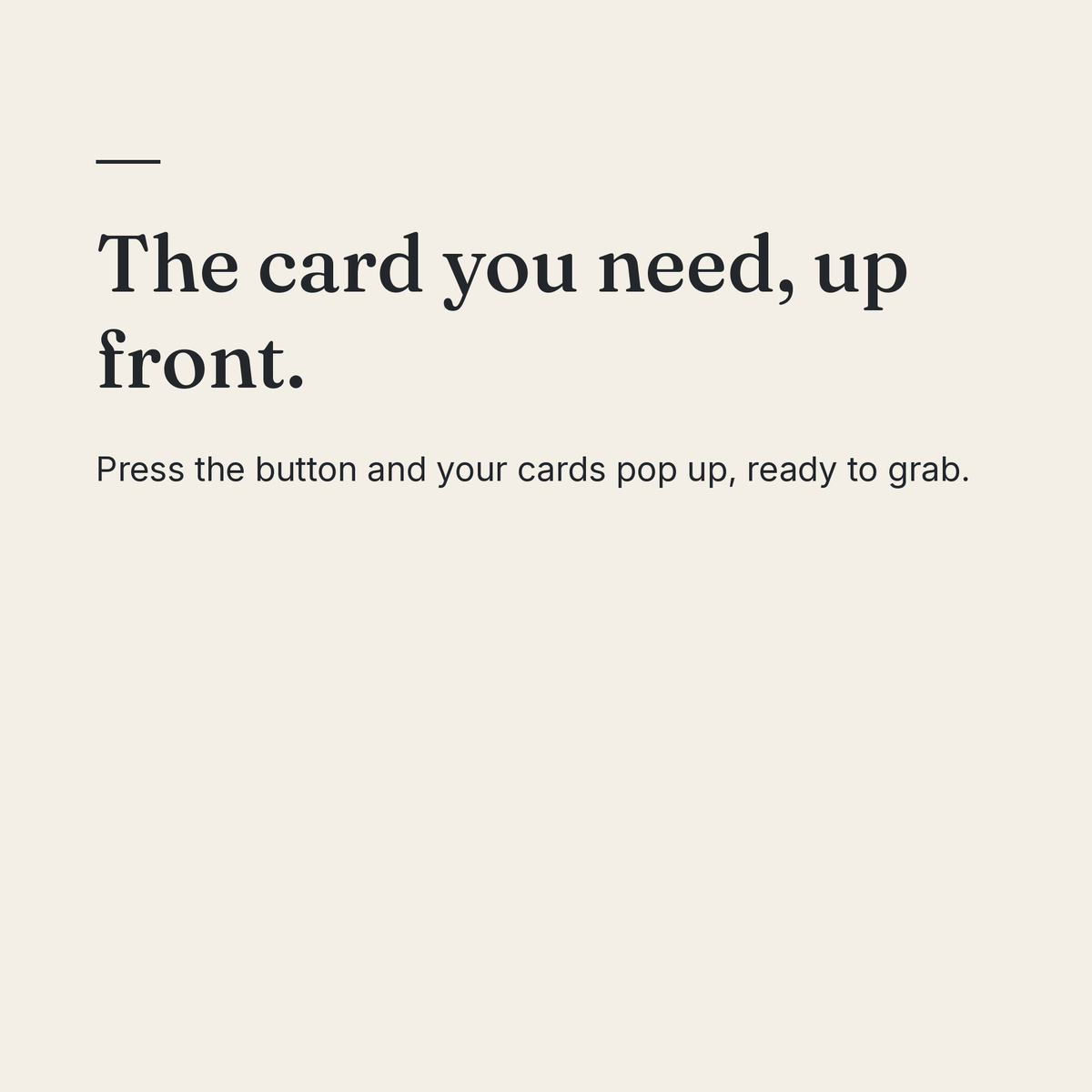 The card you need, up front. Press the button and your cards pop up, ready to grab.